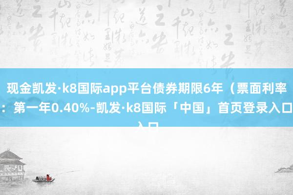 现金凯发·k8国际app平台债券期限6年（票面利率：第一年0.40%-凯发·k8国际「中国」首页登录入口