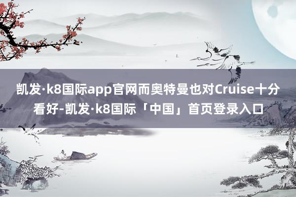 凯发·k8国际app官网而奥特曼也对Cruise十分看好-凯发·k8国际「中国」首页登录入口