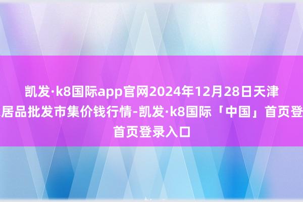 凯发·k8国际app官网2024年12月28日天津碧城农居品批发市集价钱行情-凯发·k8国际「中国」首页登录入口