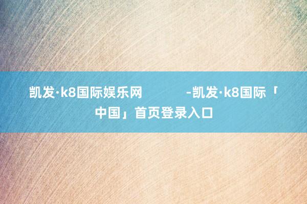 凯发·k8国际娱乐网            -凯发·k8国际「中国」首页登录入口