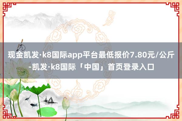 现金凯发·k8国际app平台最低报价7.80元/公斤-凯发·k8国际「中国」首页登录入口