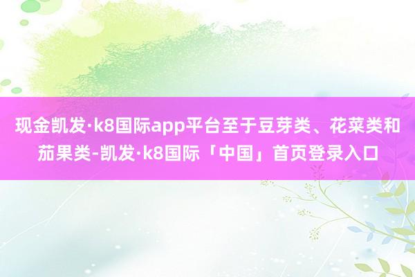 现金凯发·k8国际app平台至于豆芽类、花菜类和茄果类-凯发·k8国际「中国」首页登录入口