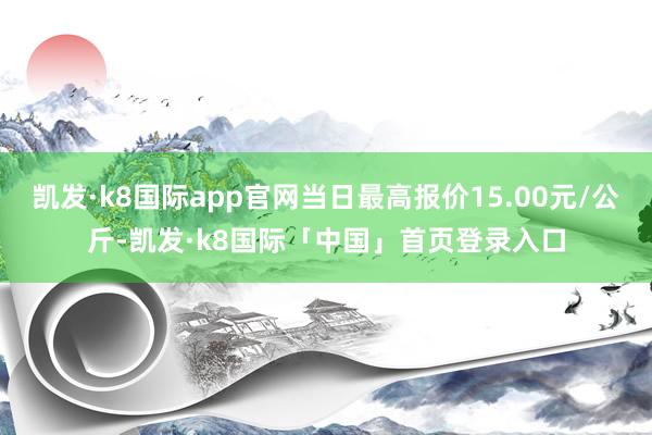 凯发·k8国际app官网当日最高报价15.00元/公斤-凯发·k8国际「中国」首页登录入口