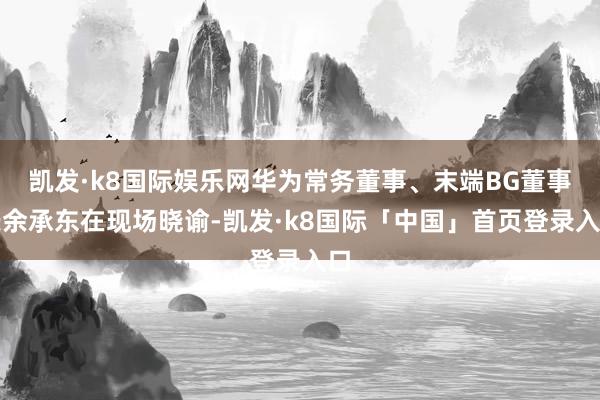 凯发·k8国际娱乐网华为常务董事、末端BG董事长余承东在现场晓谕-凯发·k8国际「中国」首页登录入口