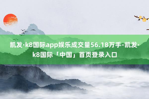 凯发·k8国际app娱乐成交量56.18万手-凯发·k8国际「中国」首页登录入口