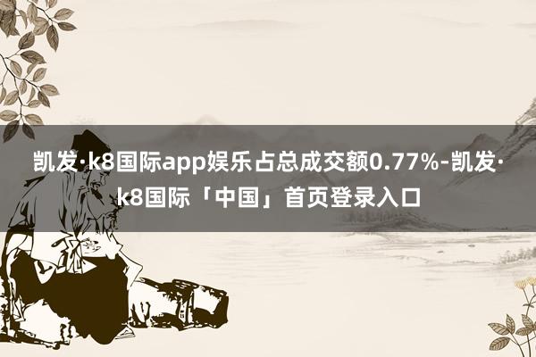 凯发·k8国际app娱乐占总成交额0.77%-凯发·k8国际「中国」首页登录入口