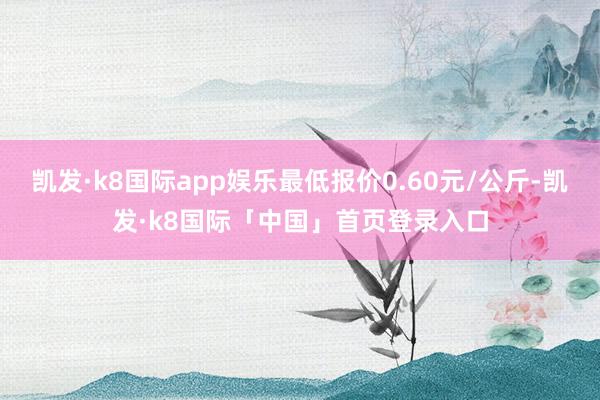 凯发·k8国际app娱乐最低报价0.60元/公斤-凯发·k8国际「中国」首页登录入口