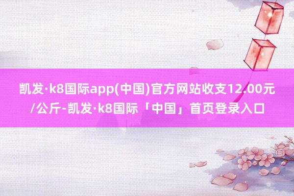 凯发·k8国际app(中国)官方网站收支12.00元/公斤-凯发·k8国际「中国」首页登录入口