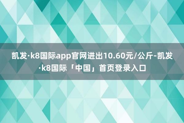 凯发·k8国际app官网进出10.60元/公斤-凯发·k8国际「中国」首页登录入口