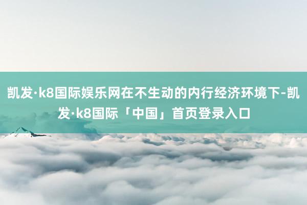 凯发·k8国际娱乐网在不生动的内行经济环境下-凯发·k8国际「中国」首页登录入口