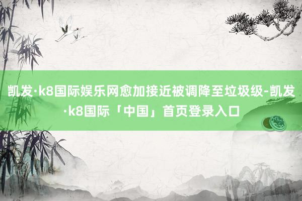 凯发·k8国际娱乐网愈加接近被调降至垃圾级-凯发·k8国际「中国」首页登录入口