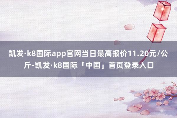 凯发·k8国际app官网当日最高报价11.20元/公斤-凯发·k8国际「中国」首页登录入口