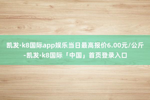 凯发·k8国际app娱乐当日最高报价6.00元/公斤-凯发·k8国际「中国」首页登录入口