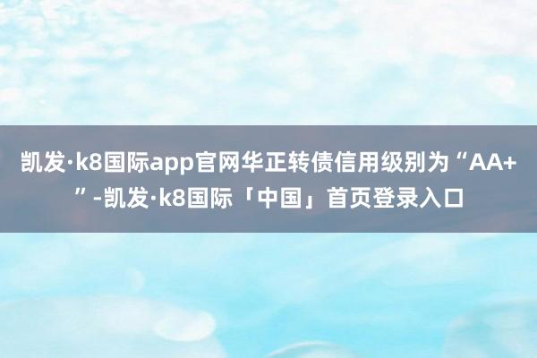 凯发·k8国际app官网华正转债信用级别为“AA+”-凯发·k8国际「中国」首页登录入口
