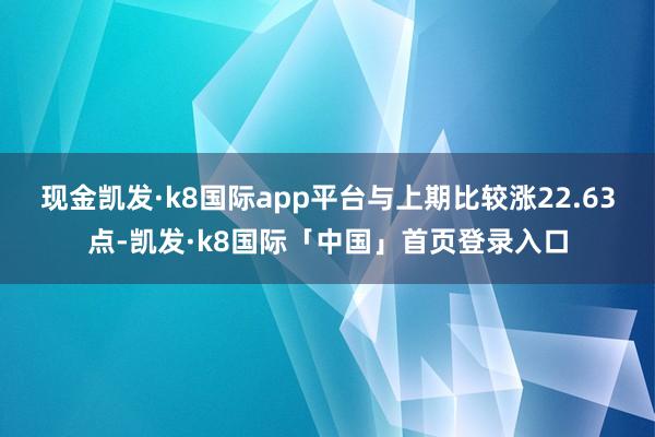 现金凯发·k8国际app平台与上期比较涨22.63点-凯发·k8国际「中国」首页登录入口