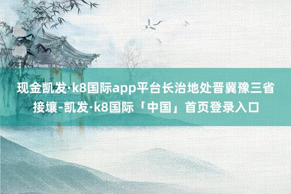 现金凯发·k8国际app平台　　长治地处晋冀豫三省接壤-凯发·k8国际「中国」首页登录入口