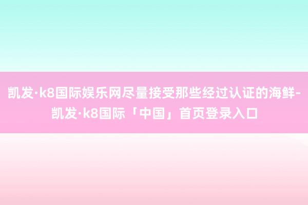 凯发·k8国际娱乐网尽量接受那些经过认证的海鲜-凯发·k8国际「中国」首页登录入口