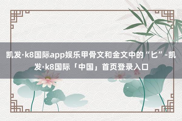 凯发·k8国际app娱乐甲骨文和金文中的“匕”-凯发·k8国际「中国」首页登录入口