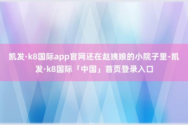 凯发·k8国际app官网还在赵姨娘的小院子里-凯发·k8国际「中国」首页登录入口