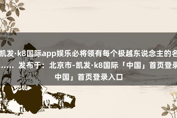 凯发·k8国际app娱乐必将领有每个极越东说念主的名字」......  发布于：北京市-凯发·k8国际「中国」首页登录入口