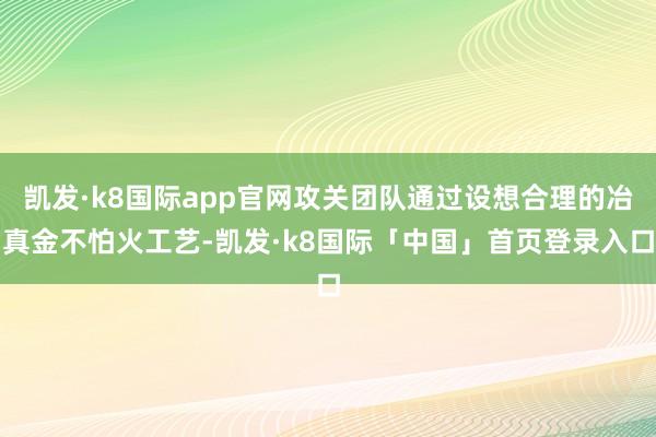 凯发·k8国际app官网攻关团队通过设想合理的冶真金不怕火工艺-凯发·k8国际「中国」首页登录入口