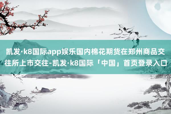 凯发·k8国际app娱乐国内棉花期货在郑州商品交往所上市交往-凯发·k8国际「中国」首页登录入口