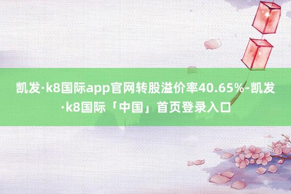 凯发·k8国际app官网转股溢价率40.65%-凯发·k8国际「中国」首页登录入口