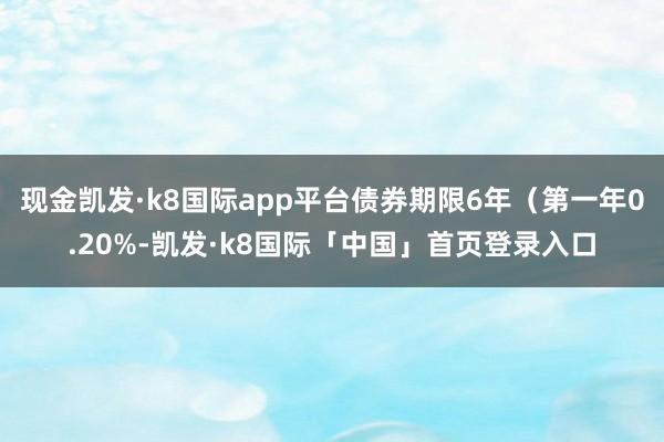 现金凯发·k8国际app平台债券期限6年（第一年0.20%-凯发·k8国际「中国」首页登录入口