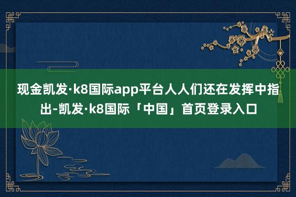 现金凯发·k8国际app平台　　人人们还在发挥中指出-凯发·k8国际「中国」首页登录入口