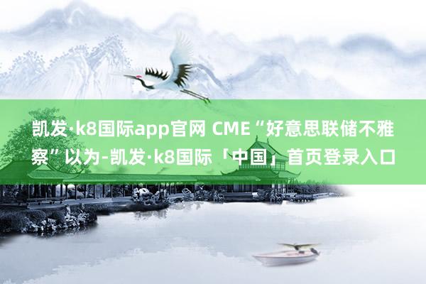 凯发·k8国际app官网 　　CME“好意思联储不雅察”以为-凯发·k8国际「中国」首页登录入口