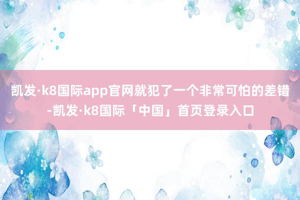 凯发·k8国际app官网就犯了一个非常可怕的差错-凯发·k8国际「中国」首页登录入口