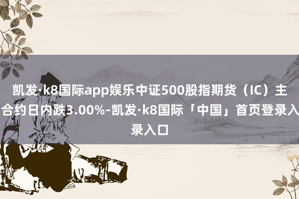 凯发·k8国际app娱乐中证500股指期货（IC）主力合约日内跌3.00%-凯发·k8国际「中国」首页登录入口