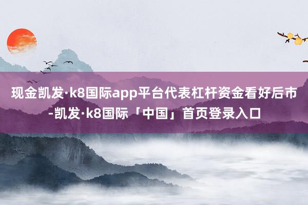 现金凯发·k8国际app平台代表杠杆资金看好后市-凯发·k8国际「中国」首页登录入口