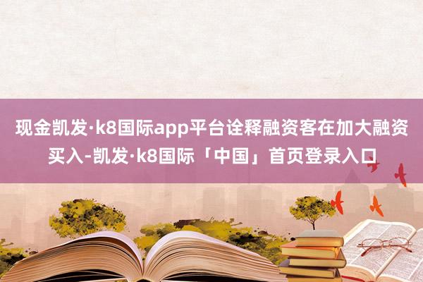 现金凯发·k8国际app平台诠释融资客在加大融资买入-凯发·k8国际「中国」首页登录入口