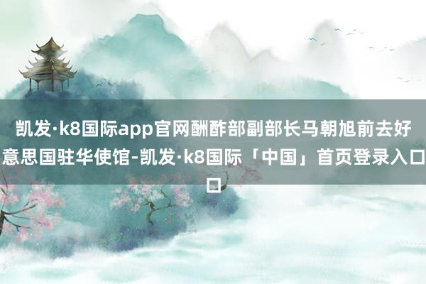 凯发·k8国际app官网酬酢部副部长马朝旭前去好意思国驻华使馆-凯发·k8国际「中国」首页登录入口