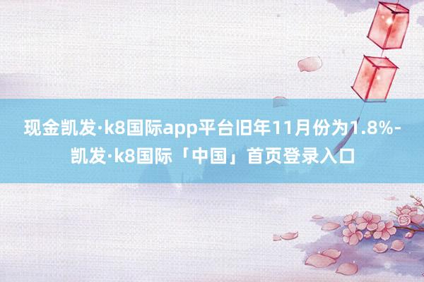 现金凯发·k8国际app平台旧年11月份为1.8%-凯发·k8国际「中国」首页登录入口