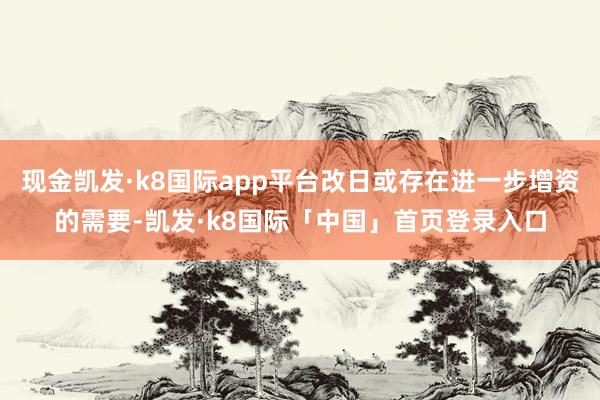 现金凯发·k8国际app平台改日或存在进一步增资的需要-凯发·k8国际「中国」首页登录入口