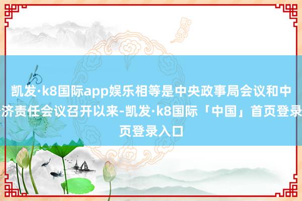 凯发·k8国际app娱乐相等是中央政事局会议和中央经济责任会议召开以来-凯发·k8国际「中国」首页登录入口