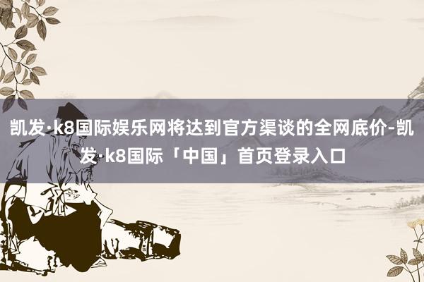 凯发·k8国际娱乐网将达到官方渠谈的全网底价-凯发·k8国际「中国」首页登录入口