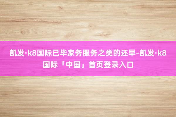 凯发·k8国际已毕家务服务之类的还早-凯发·k8国际「中国」首页登录入口