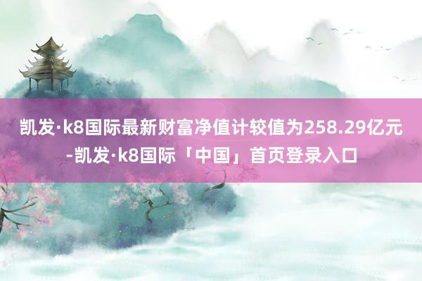 凯发·k8国际最新财富净值计较值为258.29亿元-凯发·k8国际「中国」首页登录入口