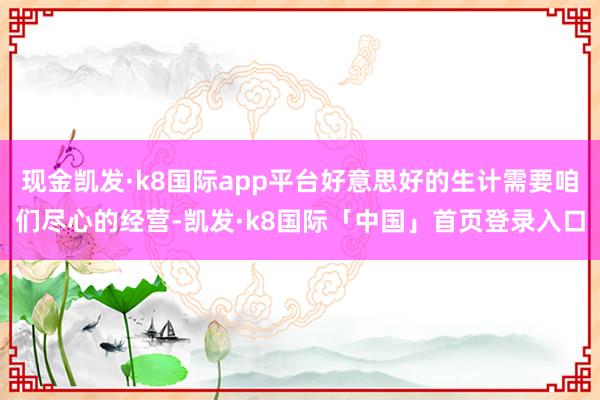 现金凯发·k8国际app平台好意思好的生计需要咱们尽心的经营-凯发·k8国际「中国」首页登录入口