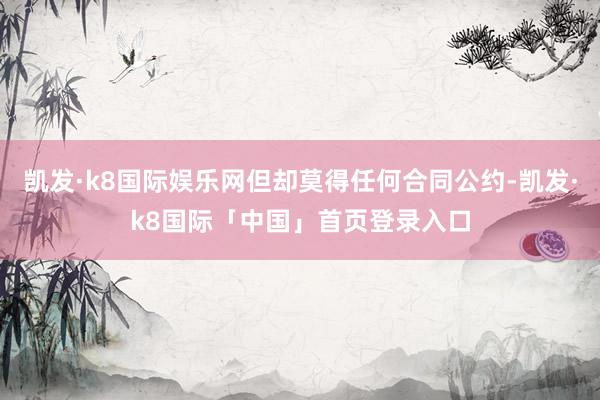 凯发·k8国际娱乐网但却莫得任何合同公约-凯发·k8国际「中国」首页登录入口