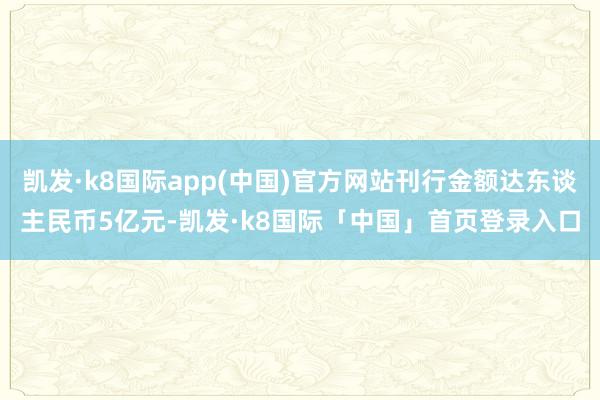 凯发·k8国际app(中国)官方网站刊行金额达东谈主民币5亿元-凯发·k8国际「中国」首页登录入口