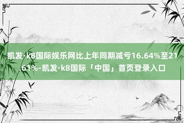 凯发·k8国际娱乐网比上年同期减亏16.64%至21.61%-凯发·k8国际「中国」首页登录入口