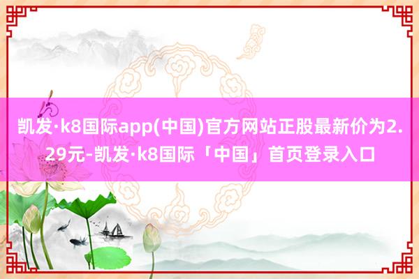 凯发·k8国际app(中国)官方网站正股最新价为2.29元-凯发·k8国际「中国」首页登录入口