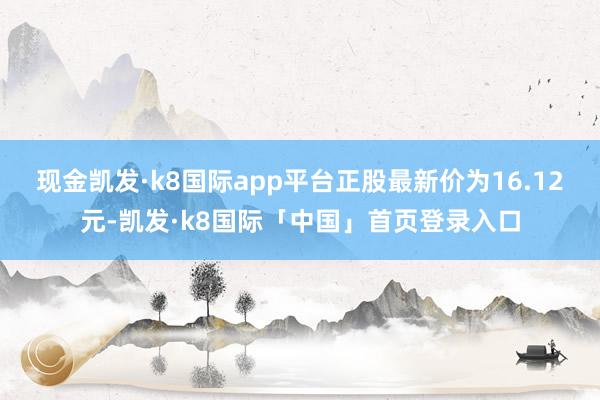 现金凯发·k8国际app平台正股最新价为16.12元-凯发·k8国际「中国」首页登录入口