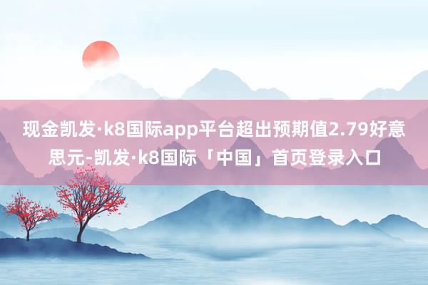 现金凯发·k8国际app平台超出预期值2.79好意思元-凯发·k8国际「中国」首页登录入口