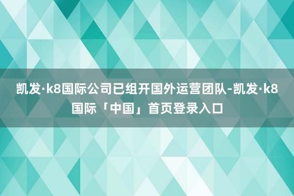 凯发·k8国际公司已组开国外运营团队-凯发·k8国际「中国」首页登录入口