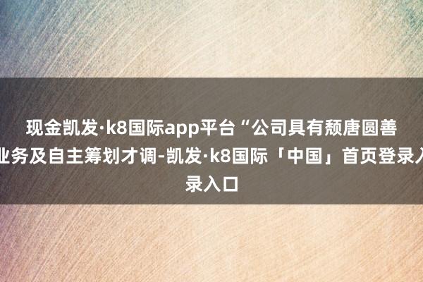 现金凯发·k8国际app平台　　“公司具有颓唐圆善的业务及自主筹划才调-凯发·k8国际「中国」首页登录入口